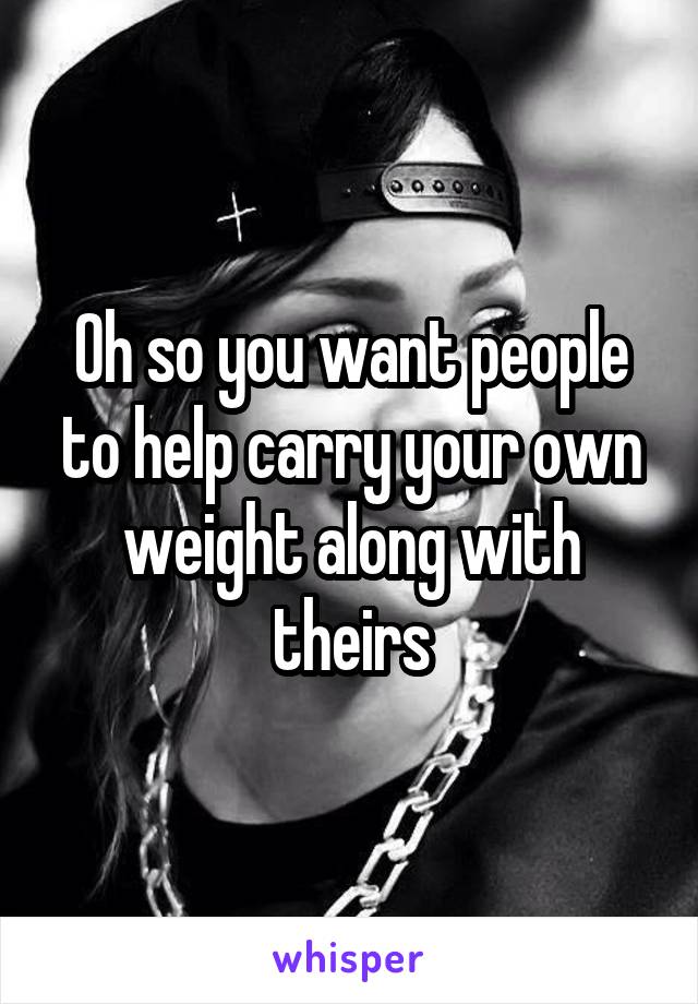 Oh so you want people to help carry your own weight along with theirs