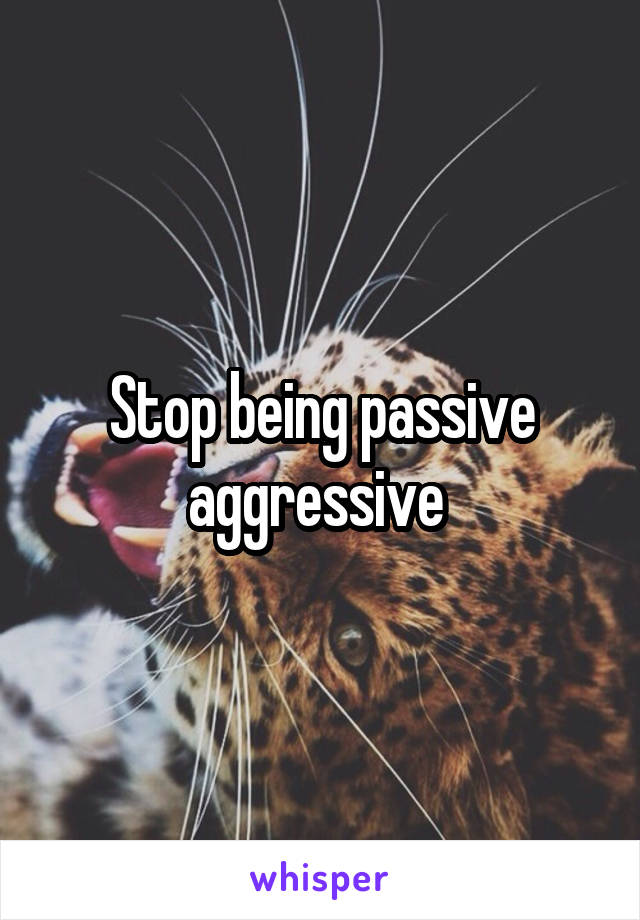 Stop being passive aggressive 