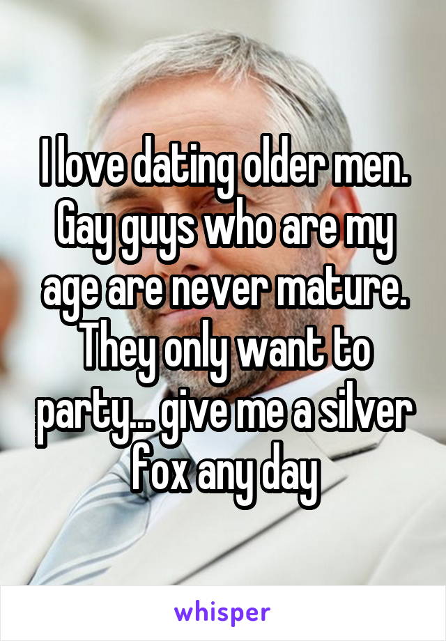 I love dating older men. Gay guys who are my age are never mature. They only want to party... give me a silver fox any day