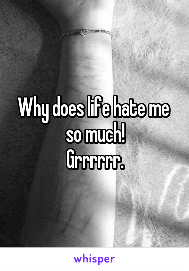 Why does life hate me  so much!
Grrrrrr.