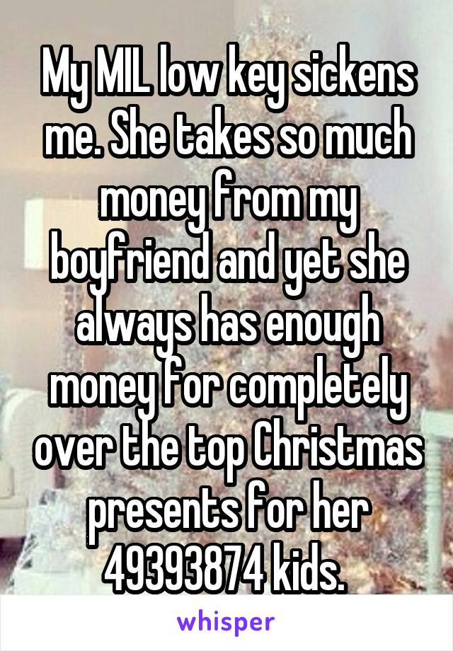 My MIL low key sickens me. She takes so much money from my boyfriend and yet she always has enough money for completely over the top Christmas presents for her 49393874 kids. 