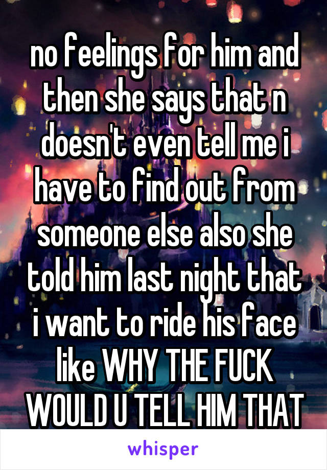 no feelings for him and then she says that n doesn't even tell me i have to find out from someone else also she told him last night that i want to ride his face like WHY THE FUCK WOULD U TELL HIM THAT