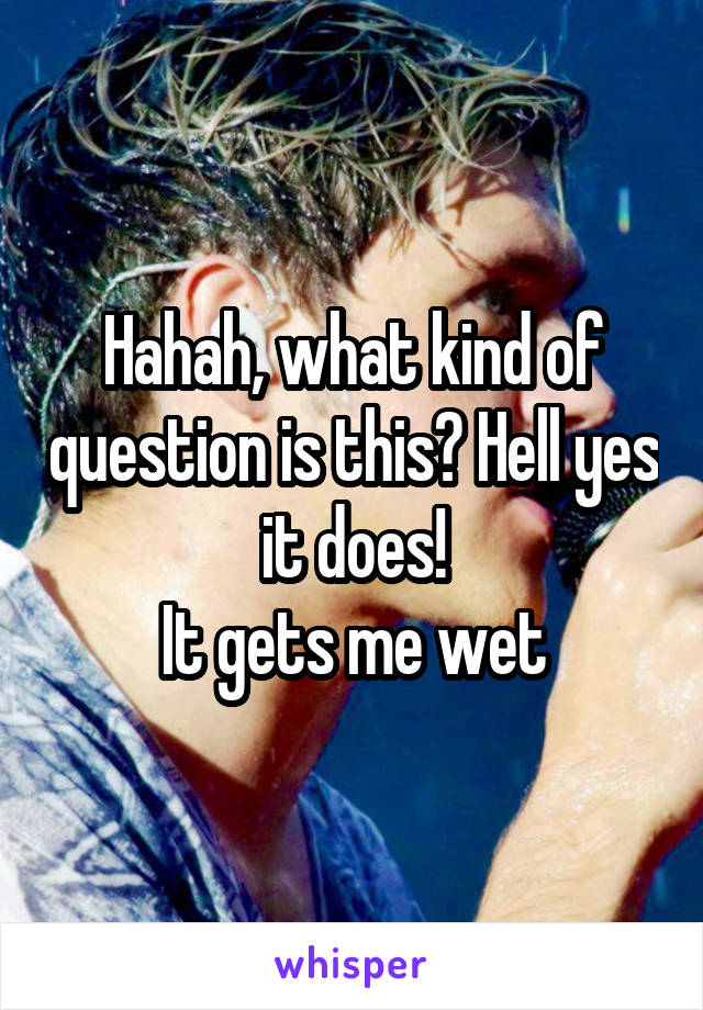 Hahah, what kind of question is this? Hell yes it does!
It gets me wet