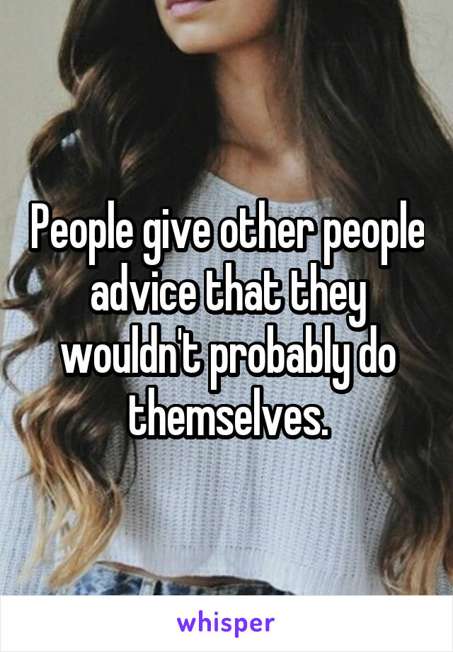 People give other people advice that they wouldn't probably do themselves.