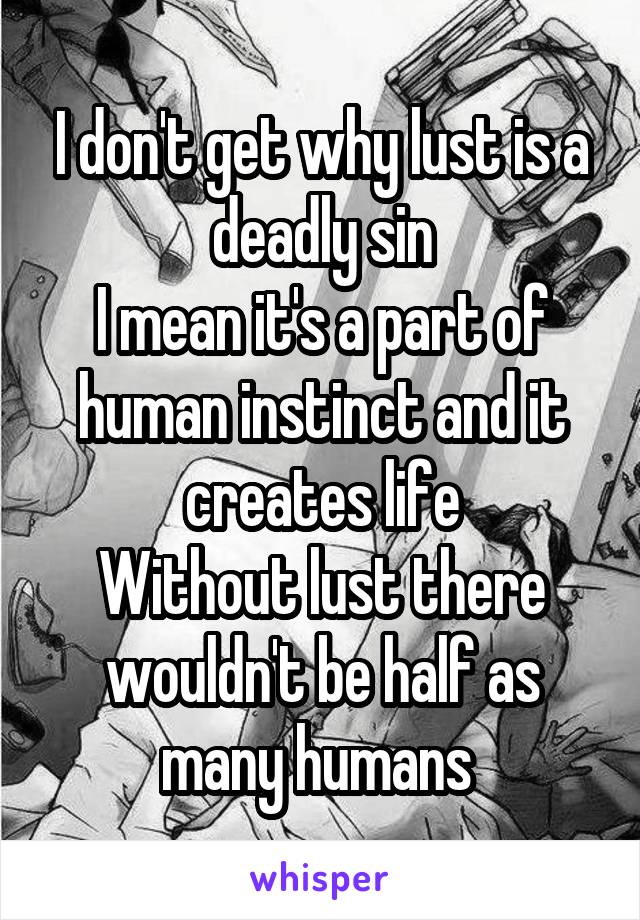 I don't get why lust is a deadly sin
I mean it's a part of human instinct and it creates life
Without lust there wouldn't be half as many humans 