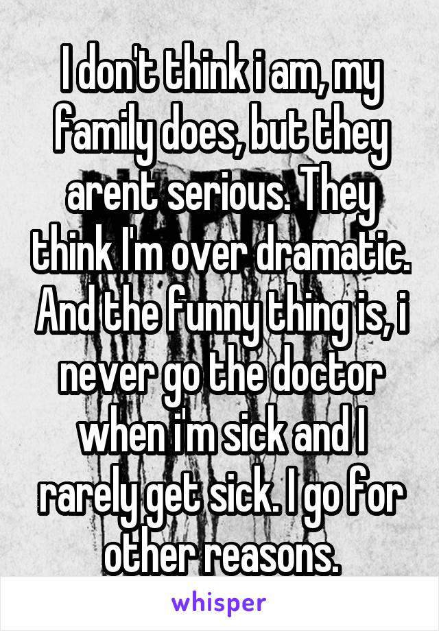 I don't think i am, my family does, but they arent serious. They think I'm over dramatic. And the funny thing is, i never go the doctor when i'm sick and I rarely get sick. I go for other reasons.