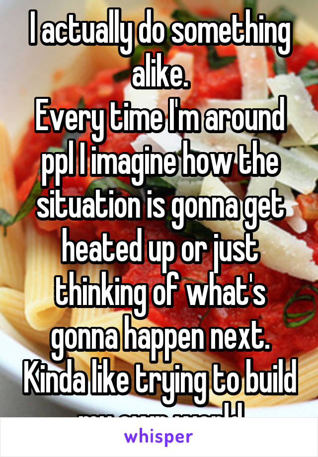 I actually do something alike.
Every time I'm around ppl I imagine how the situation is gonna get heated up or just thinking of what's gonna happen next. Kinda like trying to build my own world