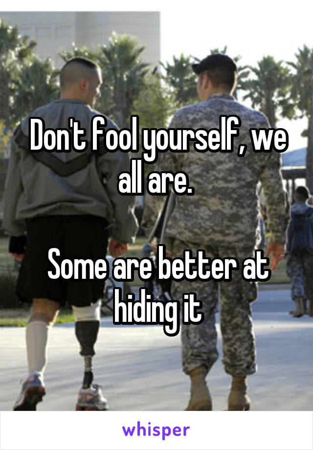 Don't fool yourself, we all are. 

Some are better at hiding it