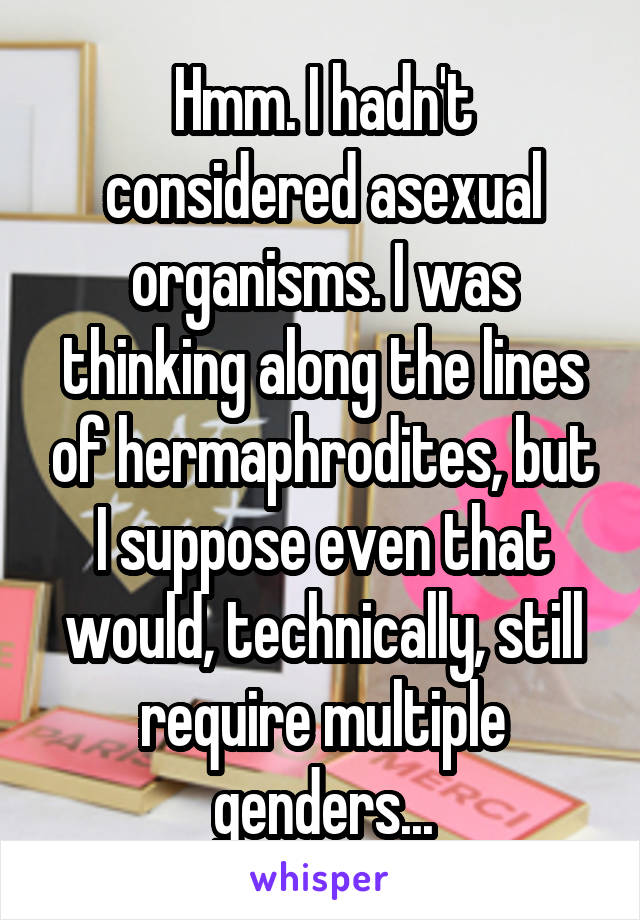 Hmm. I hadn't considered asexual organisms. I was thinking along the lines of hermaphrodites, but I suppose even that would, technically, still require multiple genders...