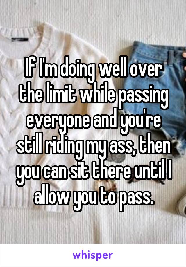 If I'm doing well over the limit while passing everyone and you're still riding my ass, then you can sit there until I allow you to pass.