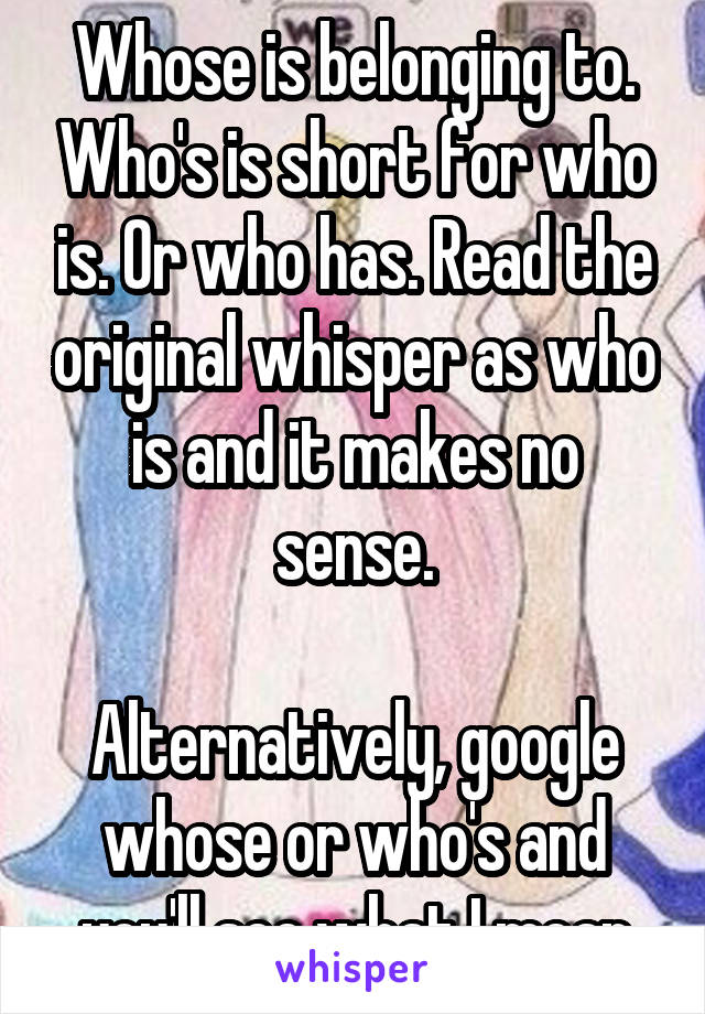 Whose is belonging to. Who's is short for who is. Or who has. Read the original whisper as who is and it makes no sense.

Alternatively, google whose or who's and you'll see what I mean