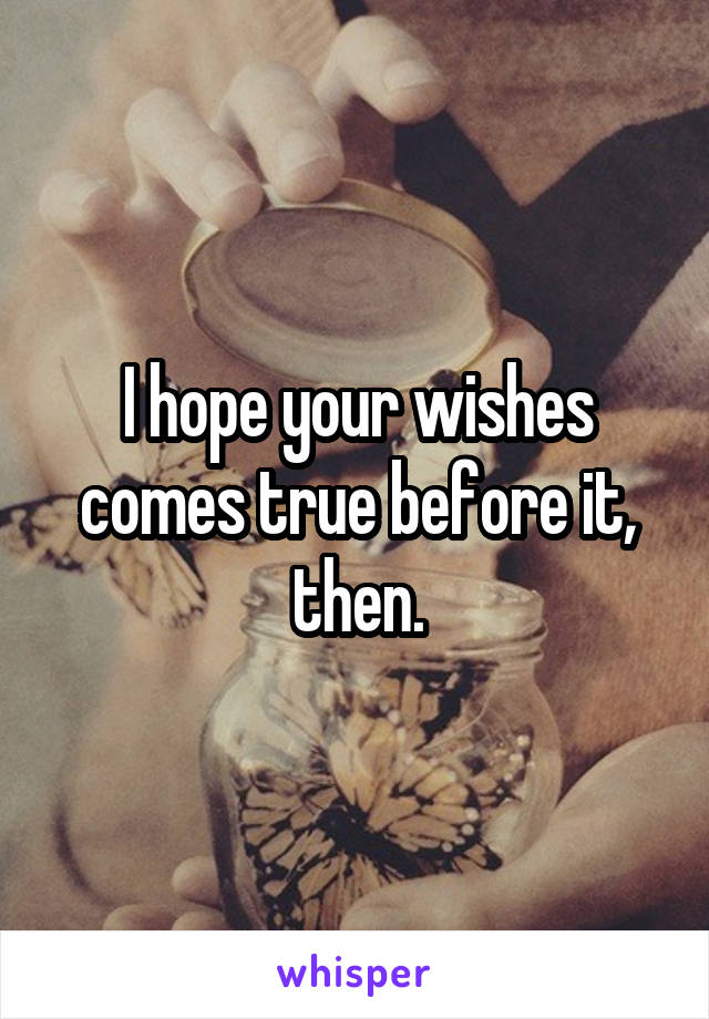 I hope your wishes comes true before it, then.