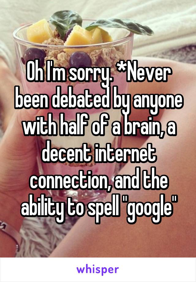 Oh I'm sorry. *Never been debated by anyone with half of a brain, a decent internet connection, and the ability to spell "google"