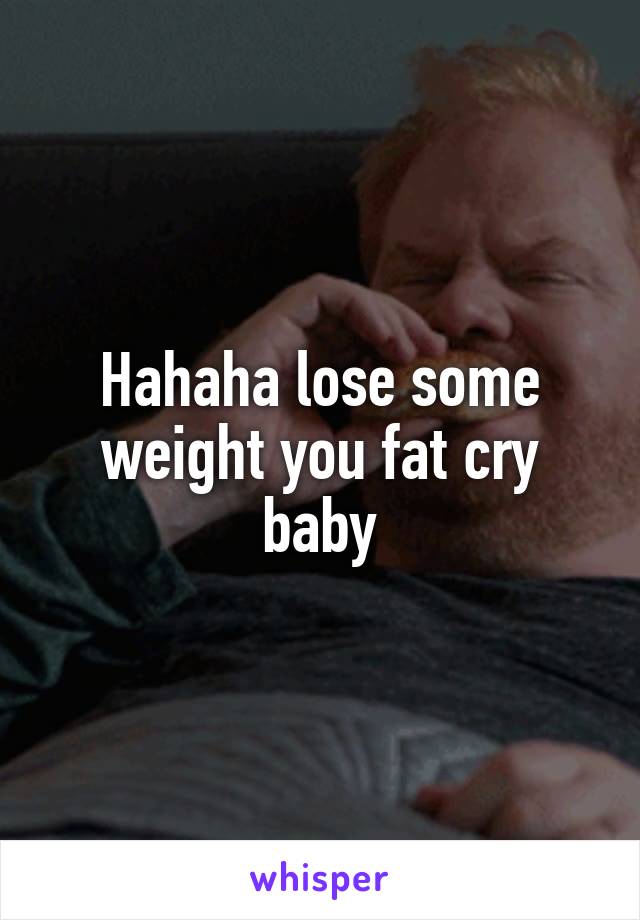 Hahaha lose some weight you fat cry baby