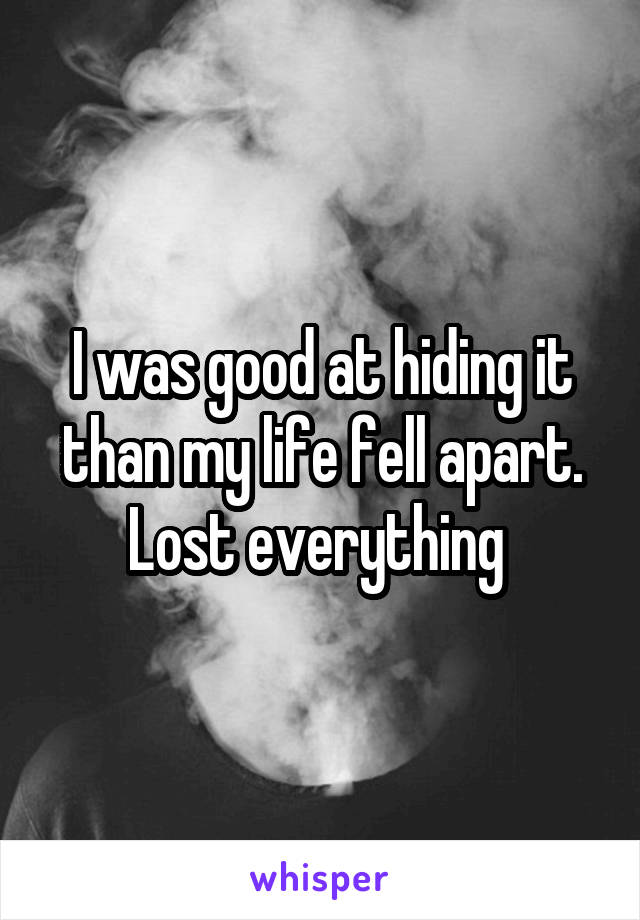 I was good at hiding it than my life fell apart. Lost everything 