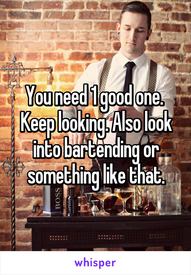 You need 1 good one. 
Keep looking. Also look into bartending or something like that.