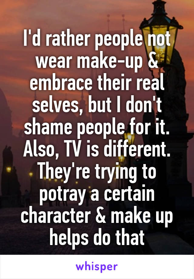 I'd rather people not wear make-up & embrace their real selves, but I don't shame people for it. Also, TV is different. They're trying to potray a certain character & make up helps do that