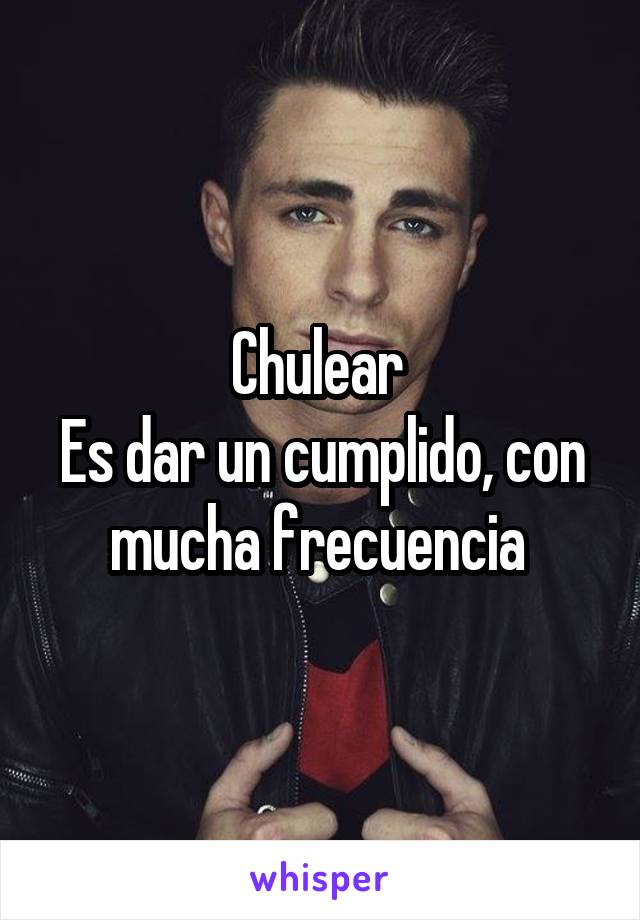 Chulear 
Es dar un cumplido, con mucha frecuencia 