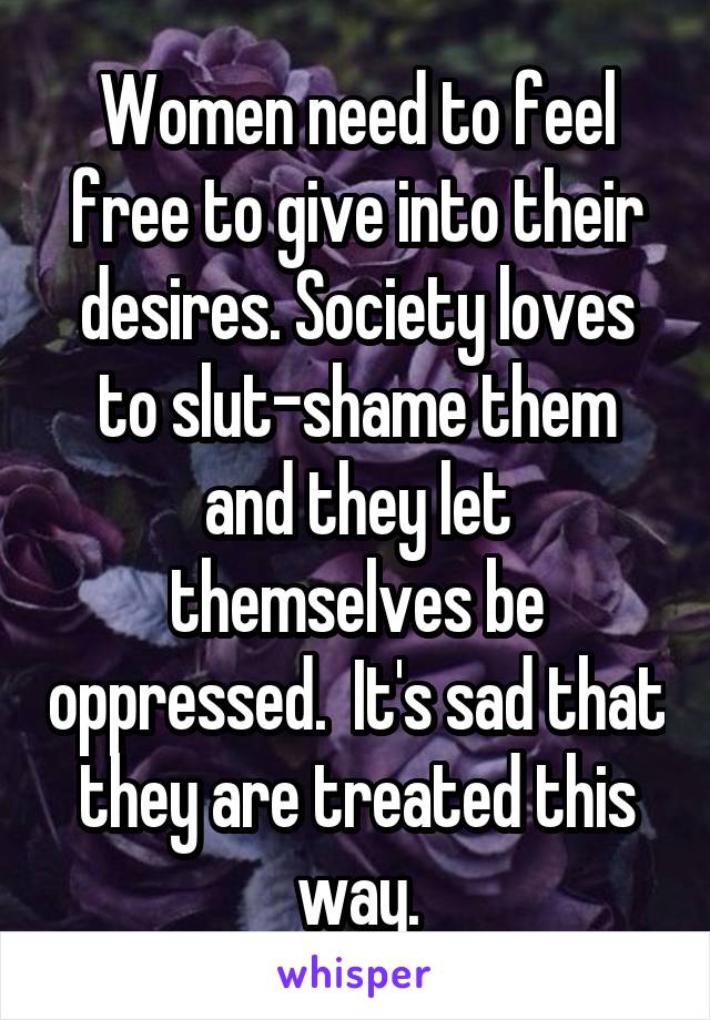 Women need to feel free to give into their desires. Society loves to slut-shame them and they let themselves be oppressed.  It's sad that they are treated this way.