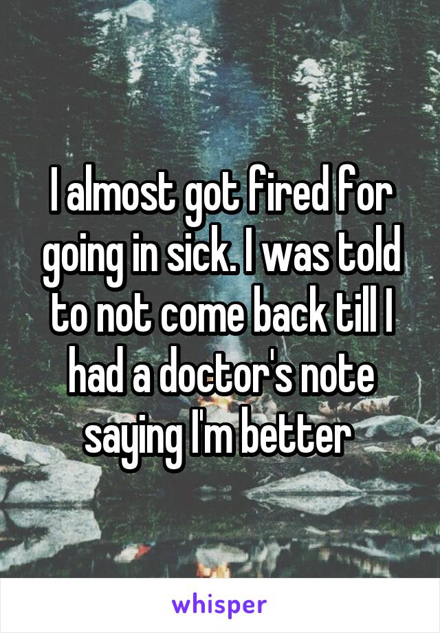I almost got fired for going in sick. I was told to not come back till I had a doctor's note saying I'm better 