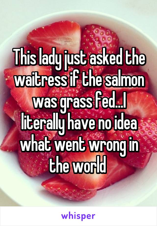 This lady just asked the waitress if the salmon was grass fed...I literally have no idea what went wrong in the world 