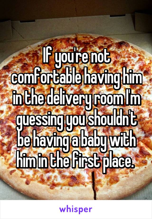 If you're not comfortable having him in the delivery room I'm guessing you shouldn't be having a baby with him in the first place. 