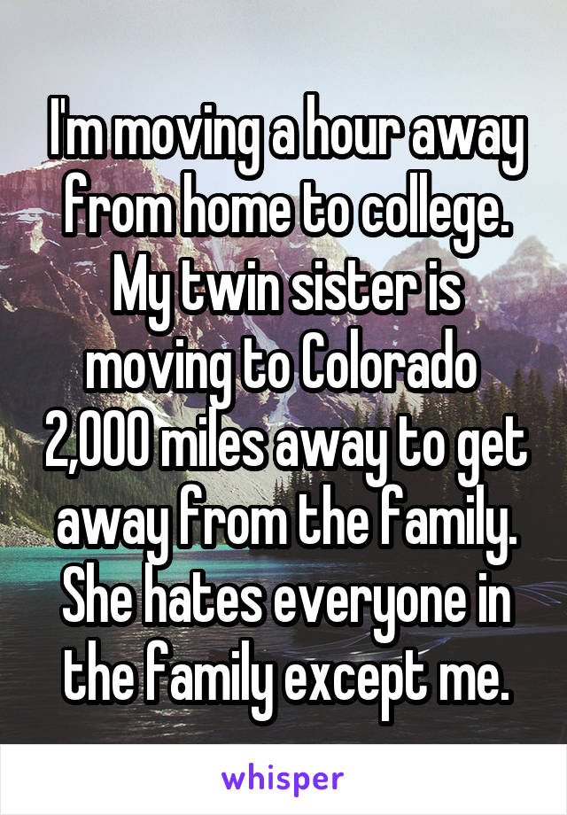 I'm moving a hour away from home to college. My twin sister is moving to Colorado  2,000 miles away to get away from the family. She hates everyone in the family except me.