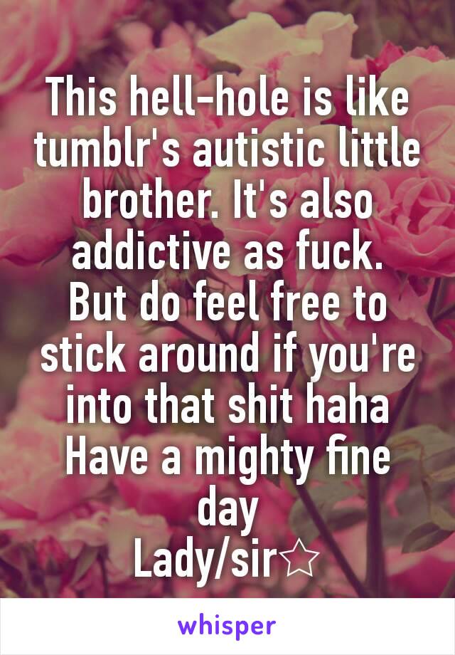 This hell-hole is like tumblr's autistic little brother. It's also addictive as fuck.
But do feel free to stick around if you're into that shit haha
Have a mighty fine day
Lady/sir☆