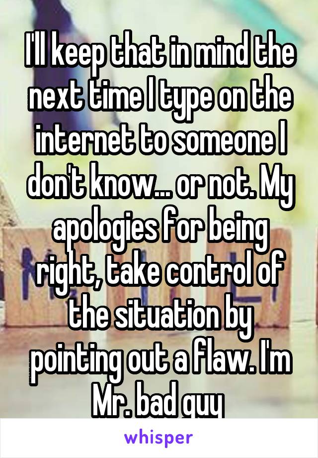 I'll keep that in mind the next time I type on the internet to someone I don't know... or not. My apologies for being right, take control of the situation by pointing out a flaw. I'm Mr. bad guy 