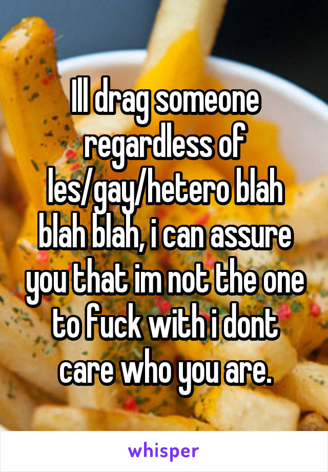 Ill drag someone regardless of les/gay/hetero blah blah blah, i can assure you that im not the one to fuck with i dont care who you are.