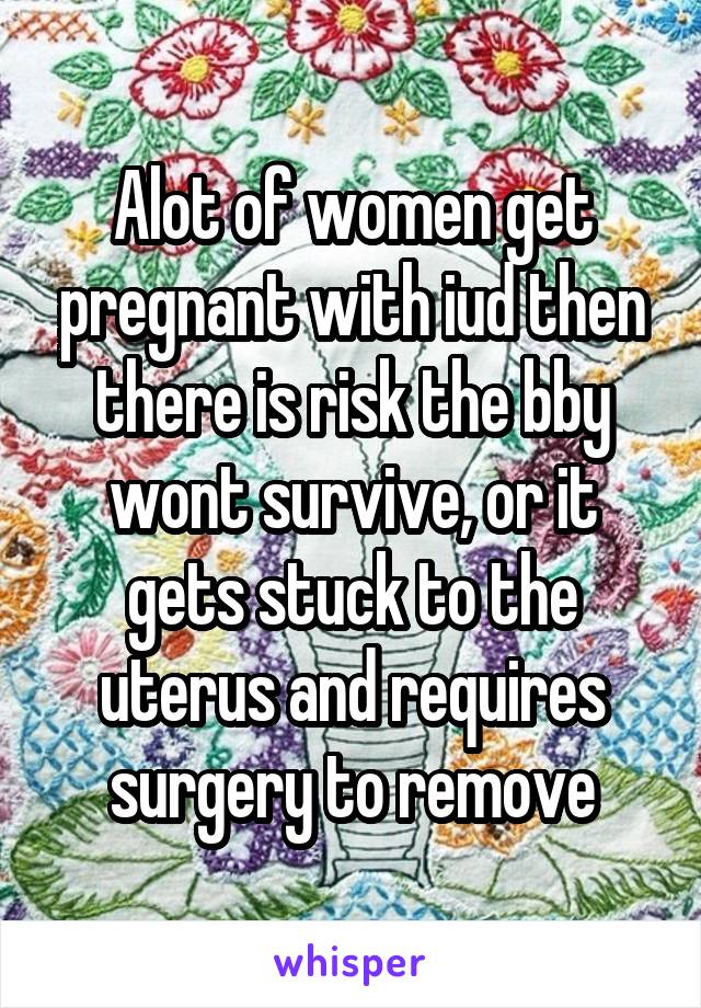 Alot of women get pregnant with iud then there is risk the bby wont survive, or it gets stuck to the uterus and requires surgery to remove