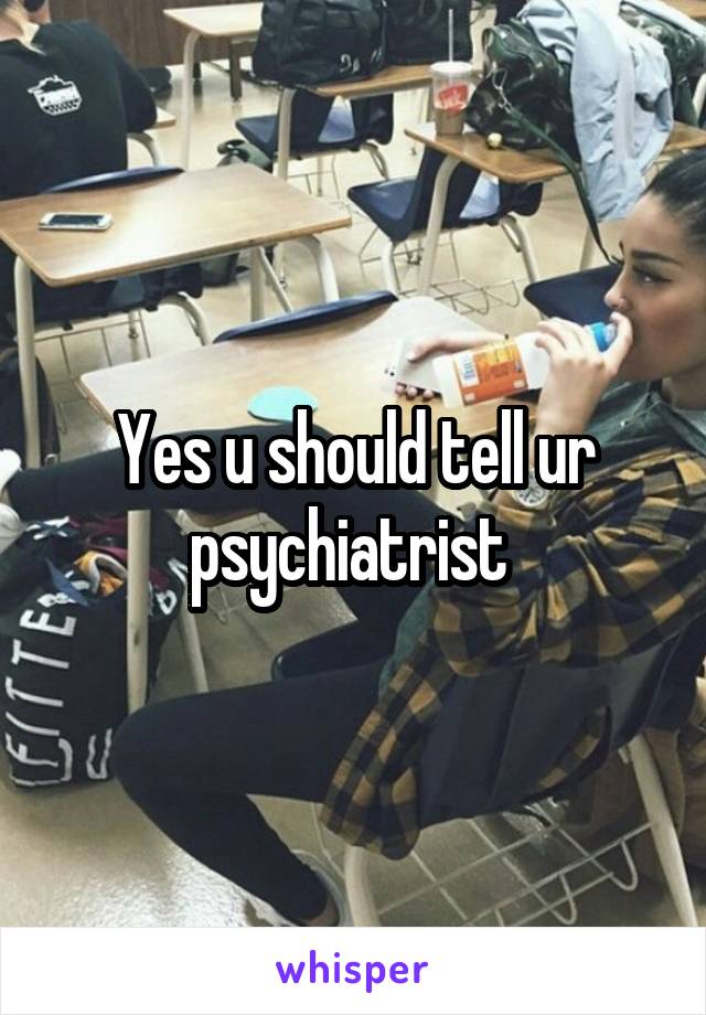 Yes u should tell ur psychiatrist 