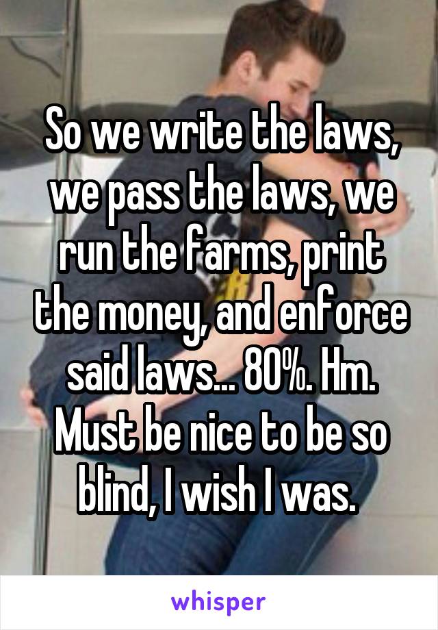 So we write the laws, we pass the laws, we run the farms, print the money, and enforce said laws... 80%. Hm. Must be nice to be so blind, I wish I was. 