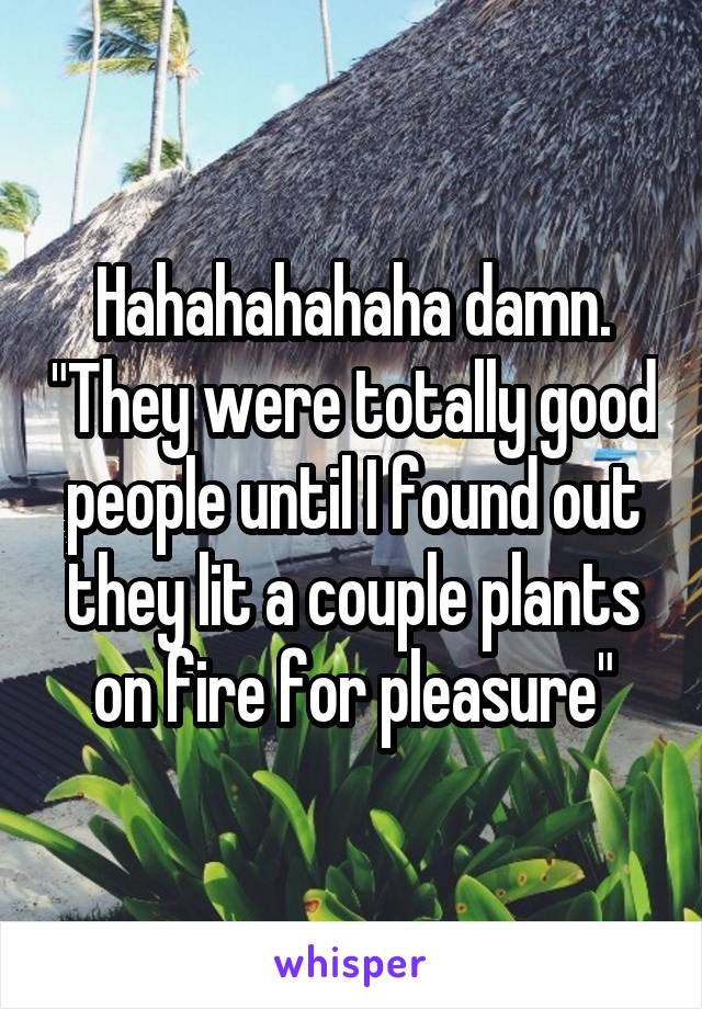 Hahahahahaha damn. "They were totally good people until I found out they lit a couple plants on fire for pleasure"