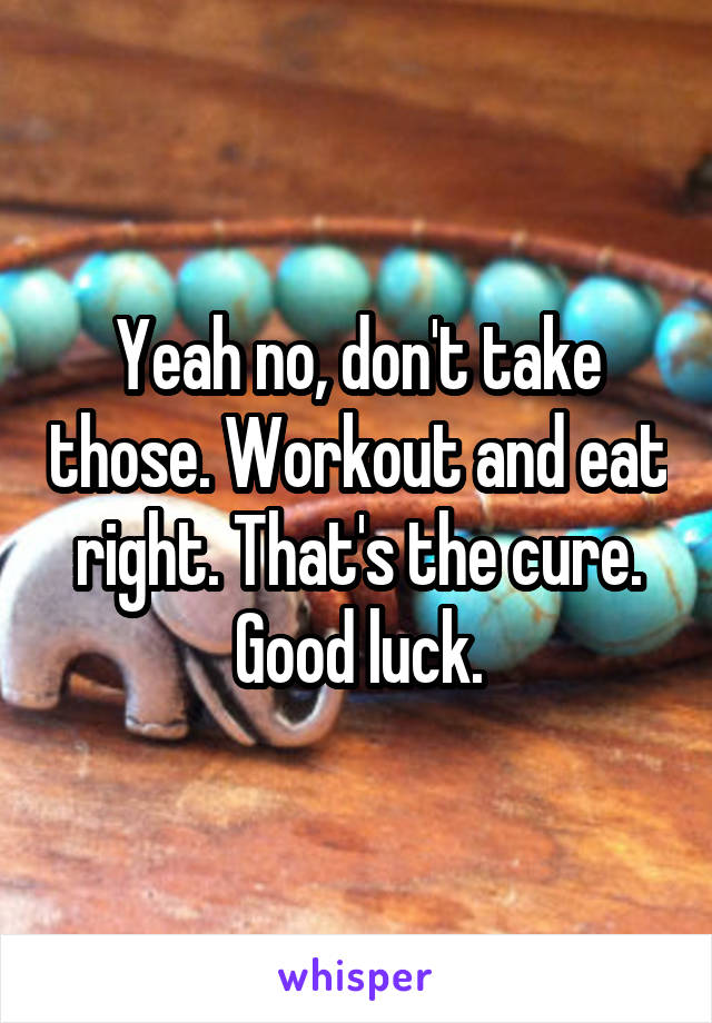 Yeah no, don't take those. Workout and eat right. That's the cure. Good luck.