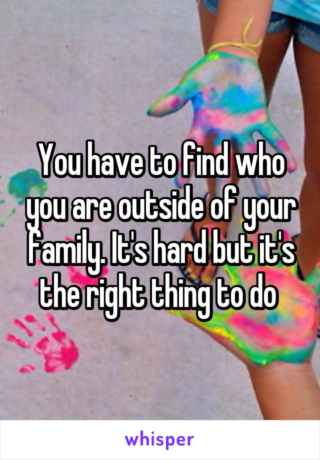 You have to find who you are outside of your family. It's hard but it's the right thing to do 