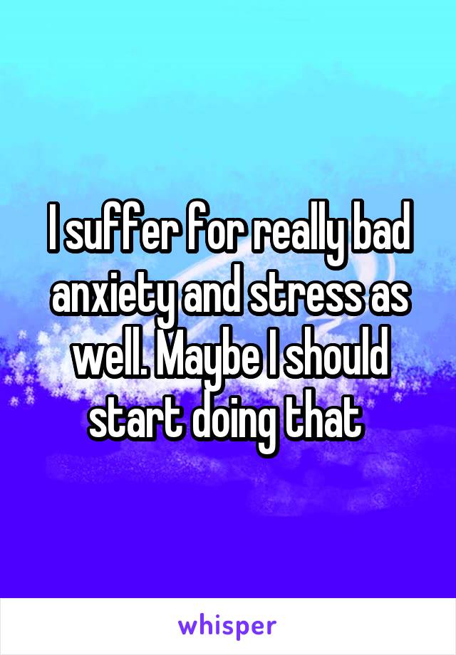 I suffer for really bad anxiety and stress as well. Maybe I should start doing that 