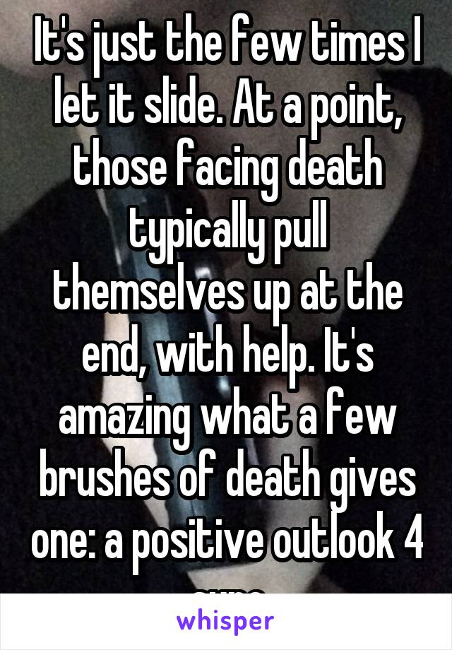 It's just the few times I let it slide. At a point, those facing death typically pull themselves up at the end, with help. It's amazing what a few brushes of death gives one: a positive outlook 4 sure