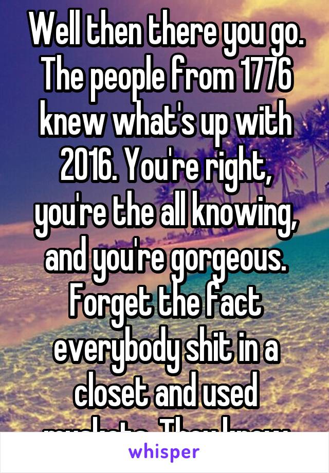 Well then there you go. The people from 1776 knew what's up with 2016. You're right, you're the all knowing, and you're gorgeous. Forget the fact everybody shit in a closet and used muskets. They know