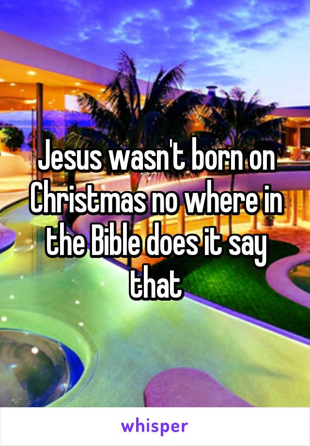 Jesus wasn't born on Christmas no where in the Bible does it say that