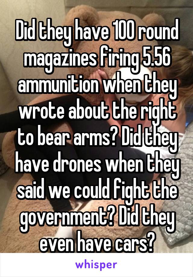 Did they have 100 round magazines firing 5.56 ammunition when they wrote about the right to bear arms? Did they have drones when they said we could fight the government? Did they even have cars?