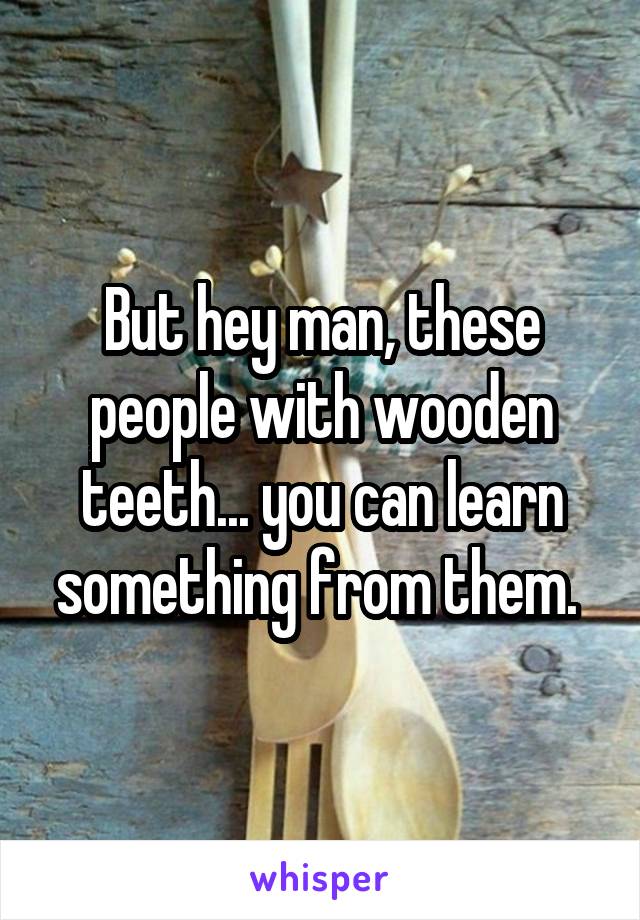 But hey man, these people with wooden teeth... you can learn something from them. 