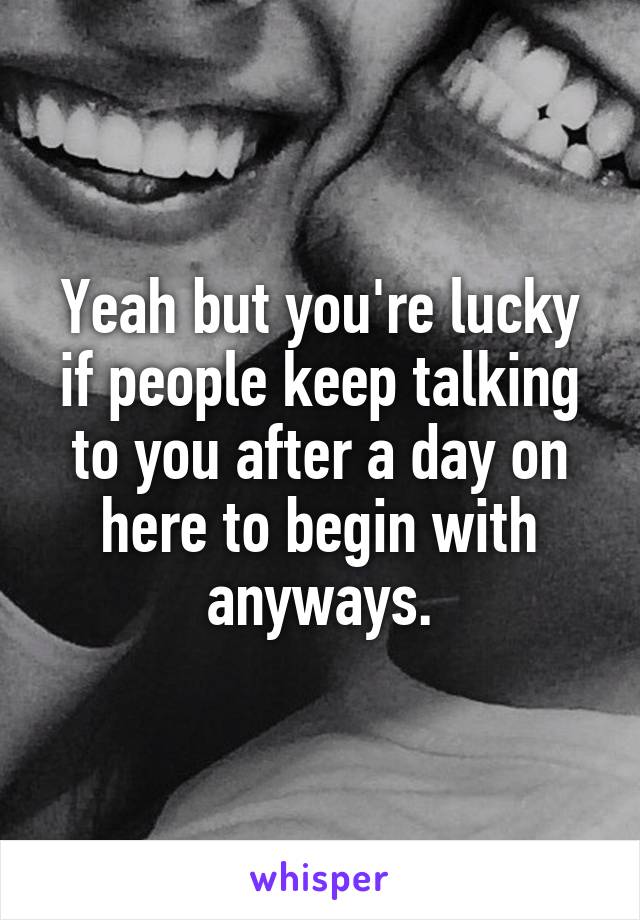 Yeah but you're lucky if people keep talking to you after a day on here to begin with anyways.