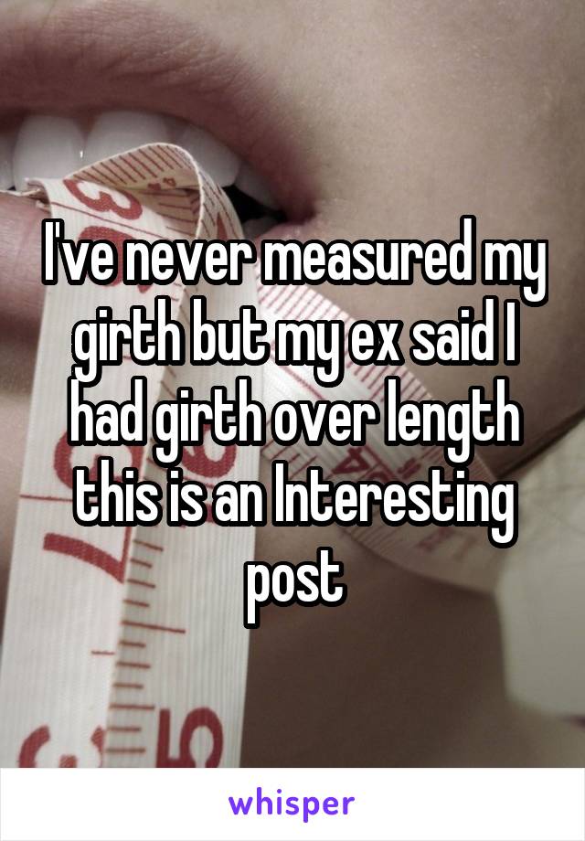 I've never measured my girth but my ex said I had girth over length this is an Interesting post