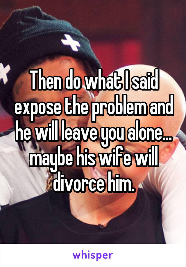 Then do what I said expose the problem and he will leave you alone... maybe his wife will divorce him.