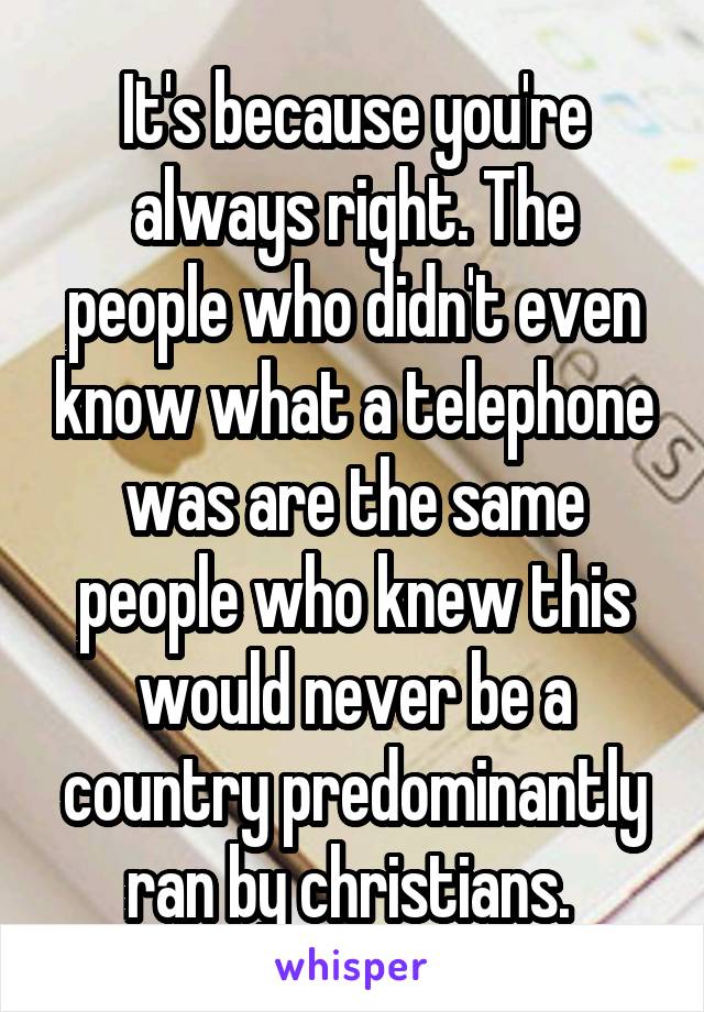 It's because you're always right. The people who didn't even know what a telephone was are the same people who knew this would never be a country predominantly ran by christians. 