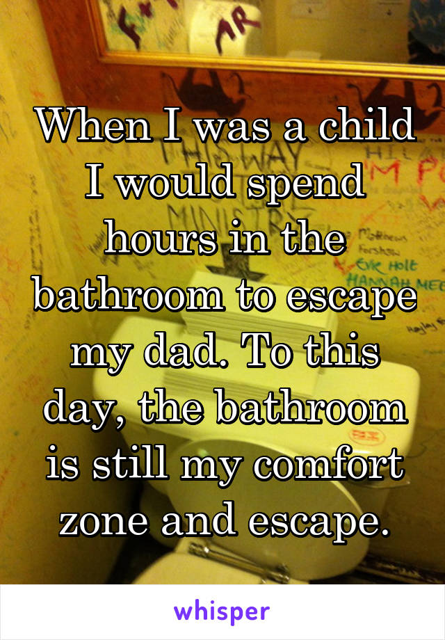 When I was a child I would spend hours in the bathroom to escape my dad. To this day, the bathroom is still my comfort zone and escape.