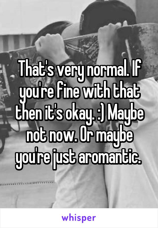 That's very normal. If you're fine with that then it's okay. :) Maybe not now. Or maybe you're just aromantic. 