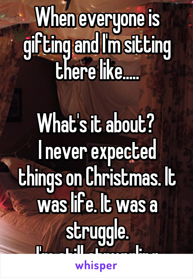 When everyone is gifting and I'm sitting there like.....
 
What's it about? 
I never expected things on Christmas. It was life. It was a struggle.
I'm still struggling