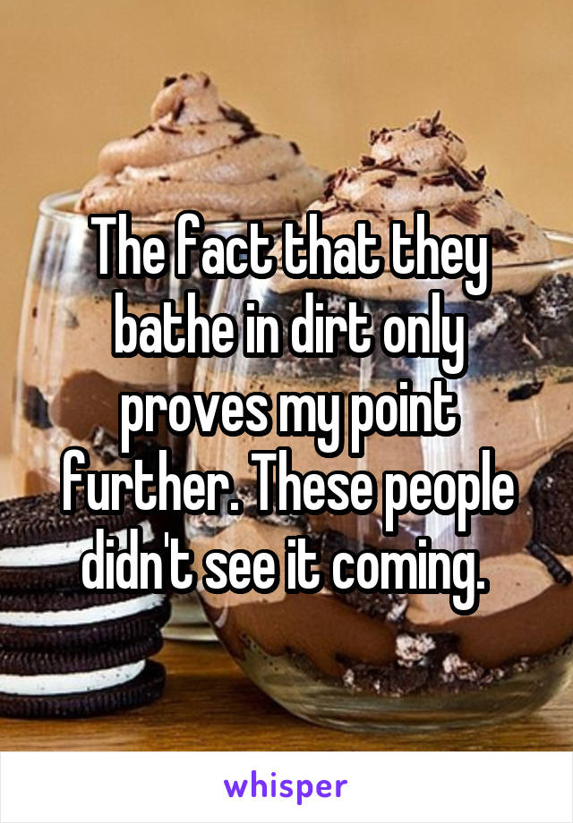 The fact that they bathe in dirt only proves my point further. These people didn't see it coming. 